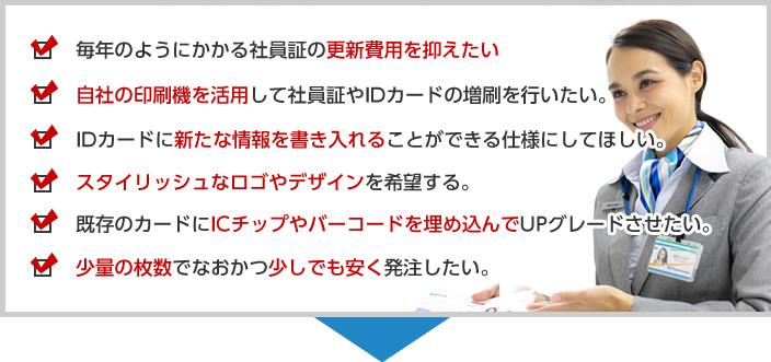 毎年のようにかかる社員証の更新費用を抑えたい自社の印刷機を活用して社員証やIDカードの増刷を行いたい。IDカードに新たな情報を書き入れることができる仕様にしてほしい。スタイリッシュなロゴやデザインを希望する。既存のカードにICチップやバーコードを埋め込んでUPグレードさせたい。少量の枚数でなおかつ少しでも安く発注したい。