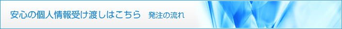 安心の個人情報受け渡しはこちら（発注の流れ）