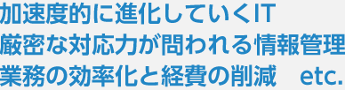 加速度的に進化していくIT・厳密な対応力が問われる情報管理・業務の効率化と経費の削減　etc.