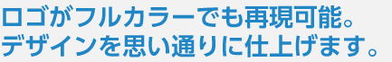 ロゴがフルカラーでも再現可能。デザインを思い通りに仕上げます。