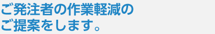 ご発注者の作業軽減のご提案をします。