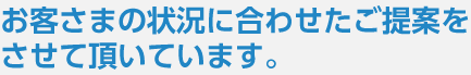 お客さまの状況に合わせたご提案をさせて頂いています。